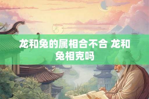 龙和兔的属相合不合 龙和兔相克吗 龙和兔的属相合不合 龙和兔相克吗