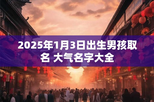 2025年1月3日出生男孩取名 大气名字大全 2025年1月3日出生男孩取名 大气名字大全