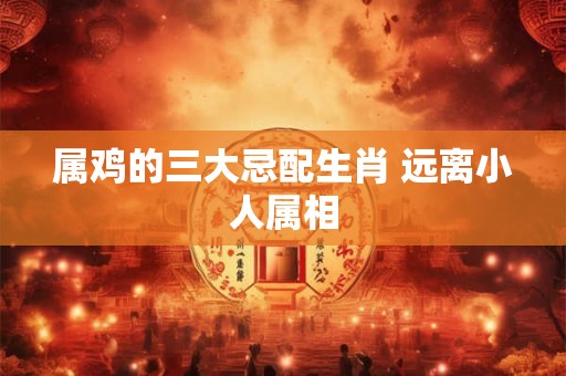属鸡的三大忌配生肖 远离小人属相
