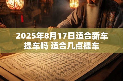 2025年8月17日适合新车提车吗 适合几点提车