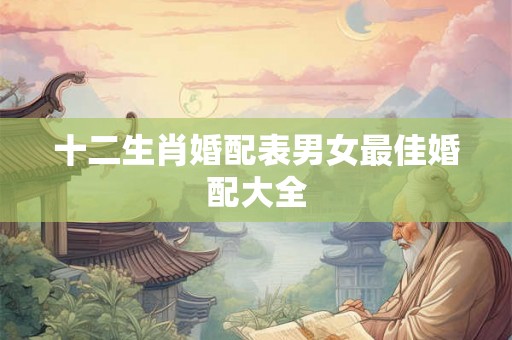 十二生肖婚配表男女最佳婚配大全 十二生肖婚配表男女最佳婚配大全