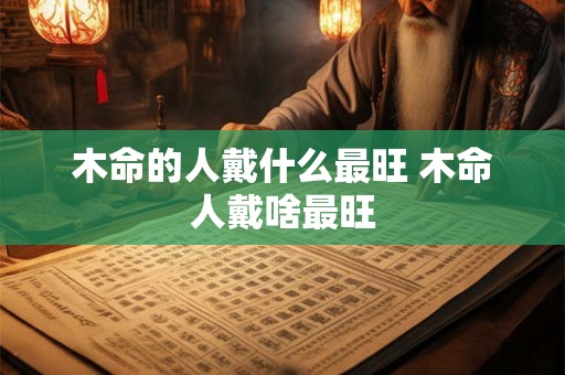 木命的人戴什么最旺 木命人戴啥最旺 木命的人戴什么最旺 木命人戴啥最旺