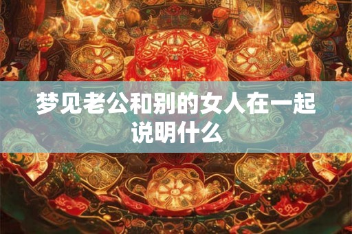 梦见老公和别的女人在一起说明什么 梦见老公和别的女人在一起说明什么