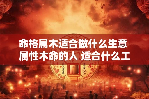 命格属木适合做什么生意 属性木命的人 适合什么工作 命格属木适合做什么生意 属性木命的人 适合什么工作