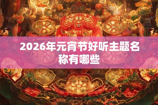 2026年元宵节好听主题名称有哪些 2026年元宵节好听主题名称有哪些