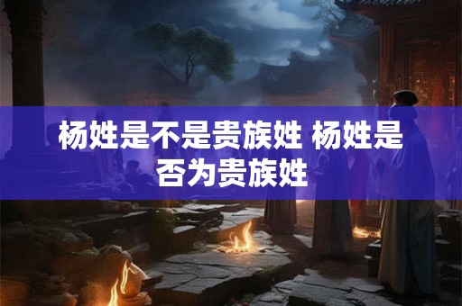 杨姓是不是贵族姓 杨姓是否为贵族姓