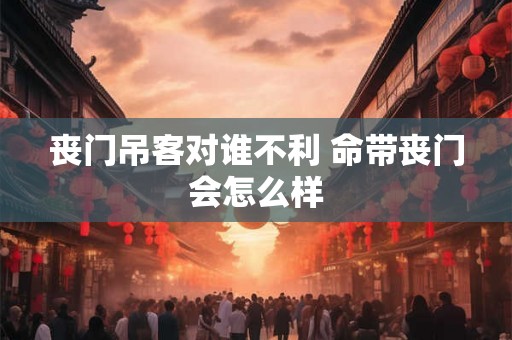 丧门吊客对谁不利 命带丧门会怎么样 丧门吊客对谁不利 命带丧门会怎么样