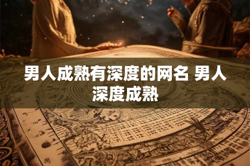 男人成熟有深度的网名 男人深度成熟 男人成熟有深度的网名 男人深度成熟