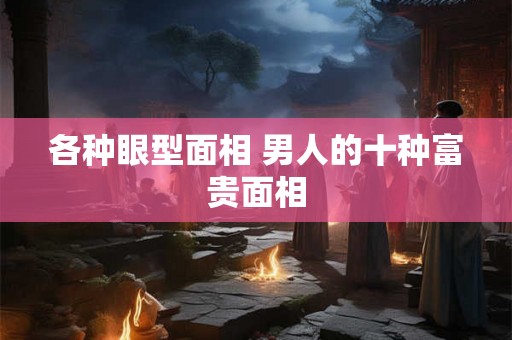 各种眼型面相 男人的十种富贵面相 各种眼型面相 男人的十种富贵面相