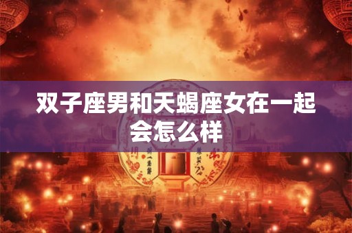 双子座男和天蝎座女在一起会怎么样 双子座男和天蝎座女在一起会怎么样