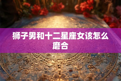 狮子男和十二星座女该怎么磨合 狮子男和十二星座女该怎么磨合