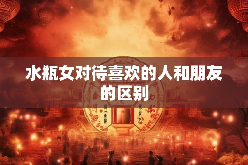 水瓶女对待喜欢的人和朋友的区别 水瓶女对待喜欢的人和朋友的区别