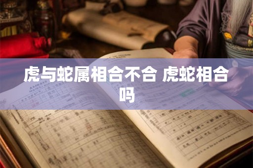 虎与蛇属相合不合 虎蛇相合吗 虎与蛇属相合不合 虎蛇相合吗