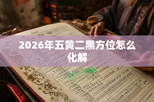 2026年五黄二黑方位怎么化解 2026年五黄二黑方位怎么化解