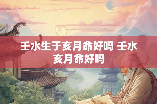 壬水生于亥月命好吗 壬水亥月命好吗 壬水生于亥月命好吗 壬水亥月命好吗