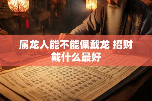 属龙人能不能佩戴龙 招财戴什么最好 属龙人能不能佩戴龙 招财戴什么最好