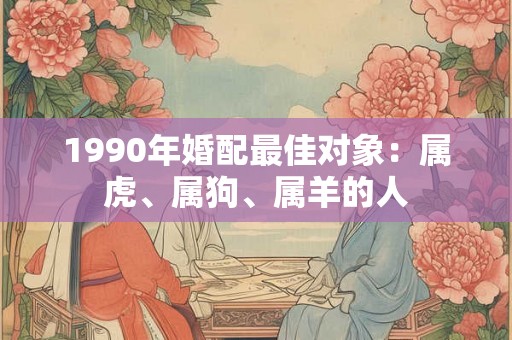 1990年婚配最佳对象:属虎、属狗、属羊的人 1990年婚配最佳对象:属虎、属狗、属羊的人