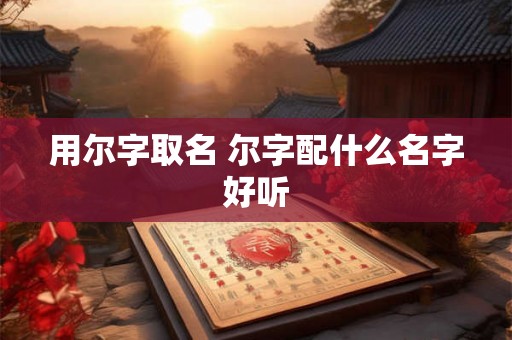 用尔字取名 尔字配什么名字好听 用尔字取名 尔字配什么名字好听
