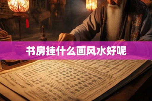 书房挂什么画风水好呢 书房挂什么画风水好呢