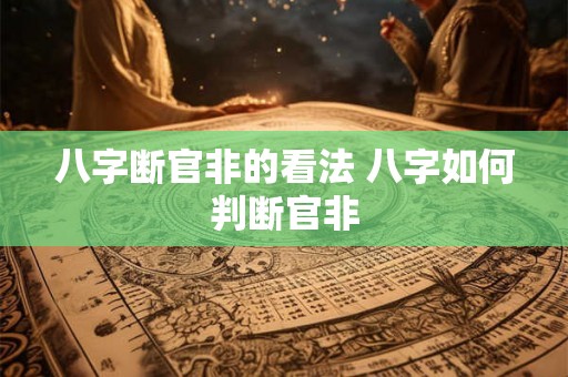 八字断官非的看法 八字如何判断官非 八字断官非的看法 八字如何判断官非
