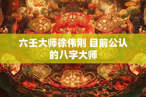 六壬大师徐伟刚 目前公认的八字大师 六壬大师徐伟刚 目前公认的八字大师