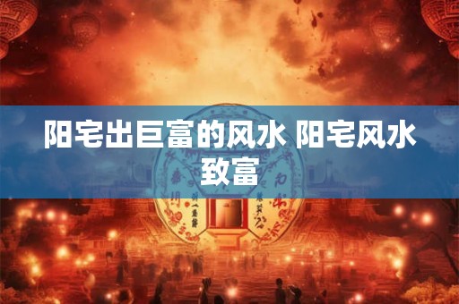 阳宅出巨富的风水 阳宅风水致富 阳宅出巨富的风水 阳宅风水致富