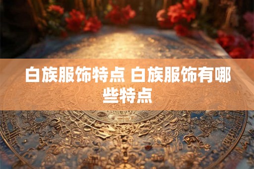 白族服饰特点 白族服饰有哪些特点 白族服饰特点 白族服饰有哪些特点