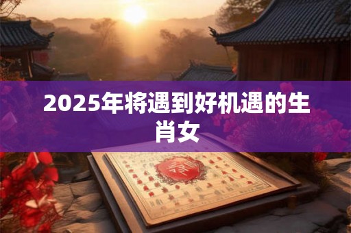 2025年将遇到好机遇的生肖女