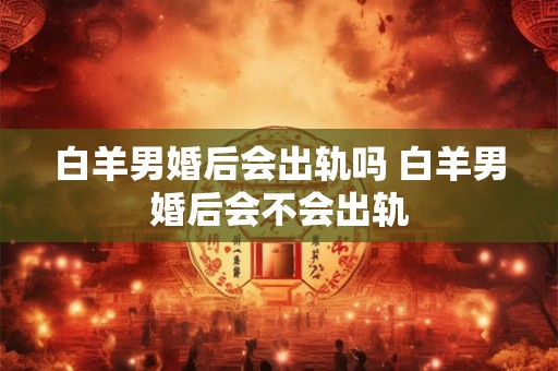白羊男婚后会出轨吗 白羊男婚后会不会出轨 白羊男婚后会出轨吗 白羊男婚后会不会出轨