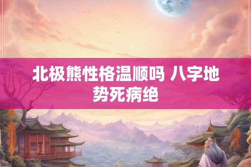 北极熊性格温顺吗 八字地势死病绝 北极熊性格温顺吗 八字地势死病绝