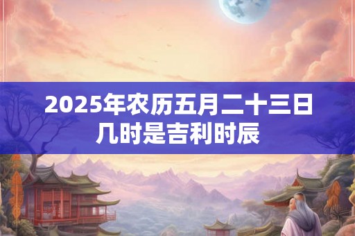 2025年农历五月二十三日几时是吉利时辰 2025年农历五月二十三日几时是吉利时辰