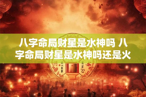 八字命局财星是水神吗 八字命局财星是水神吗还是火神 八字命局财星是水神吗 八字命局财星是水神吗还是火神