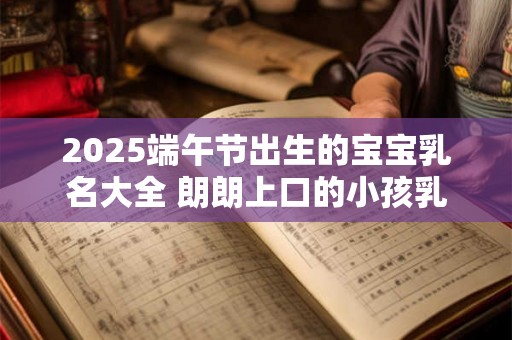 2025端午节出生的宝宝乳名大全 朗朗上口的小孩乳名 2025端午节出生的宝宝乳名大全 朗朗上口的小孩乳名