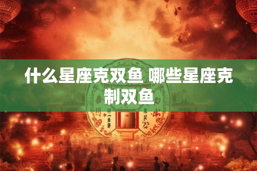 什么星座克双鱼 哪些星座克制双鱼 什么星座克双鱼 哪些星座克制双鱼