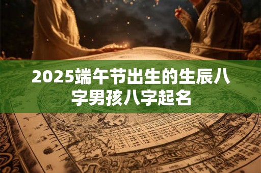 2025端午节出生的生辰八字男孩八字起名 2025端午节出生的生辰八字男孩八字起名