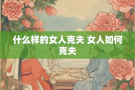 什么样的女人克夫 女人如何克夫 什么样的女人克夫 女人如何克夫