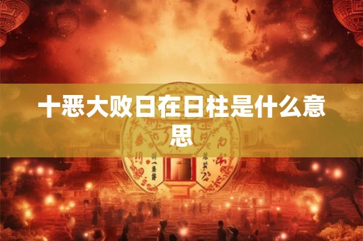 十恶大败日在日柱是什么意思 十恶大败日在日柱是什么意思