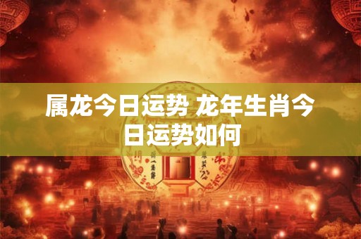 属龙今日运势 龙年生肖今日运势如何 属龙今日运势 龙年生肖今日运势如何
