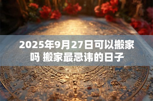 2025年9月27日可以搬家吗 搬家最忌讳的日子 2025年9月27日可以搬家吗 搬家最忌讳的日子