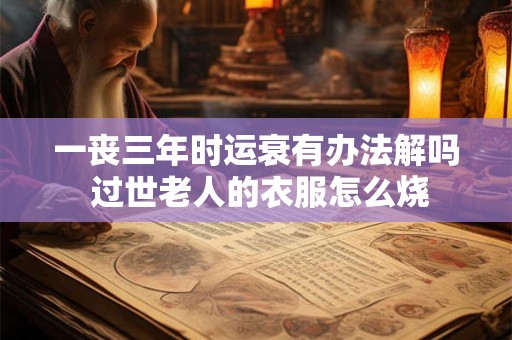 一丧三年时运衰有办法解吗 过世老人的衣服怎么烧 一丧三年时运衰有办法解吗 过世老人的衣服怎么烧