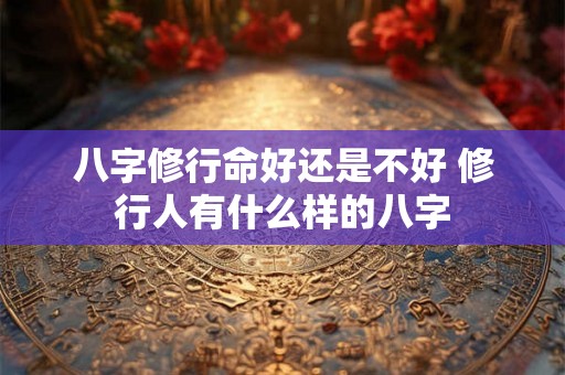 八字修行命好还是不好 修行人有什么样的八字 八字修行命好还是不好 修行人有什么样的八字