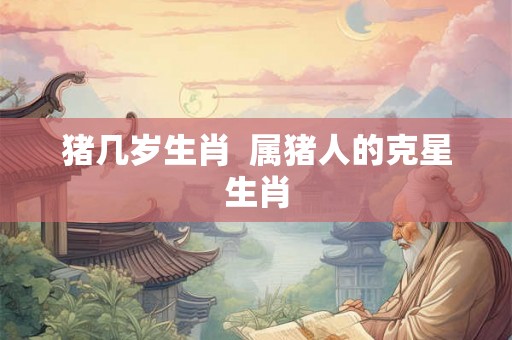 猪几岁生肖 属猪人的克星生肖 猪几岁生肖 属猪人的克星生肖