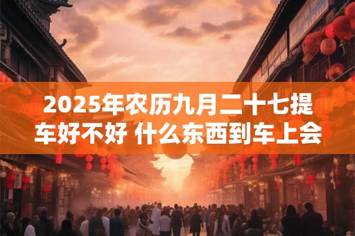 2025年农历九月二十七提车好不好 什么东西到车上会吊销执照