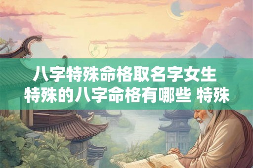 八字特殊命格取名字女生 特殊的八字命格有哪些 特殊命局好还是不好 八字特殊命格取名字女生 特殊的八字命格有哪些 特殊命局好还是不好