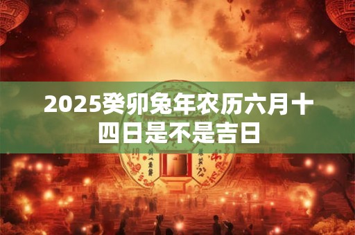 2025癸卯兔年农历六月十四日是不是吉日 2025癸卯兔年农历六月十四日是不是吉日