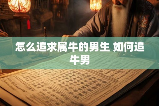 怎么追求属牛的男生 如何追牛男 怎么追求属牛的男生 如何追牛男