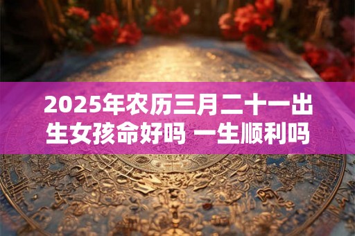 2025年农历三月二十一出生女孩命好吗 一生顺利吗