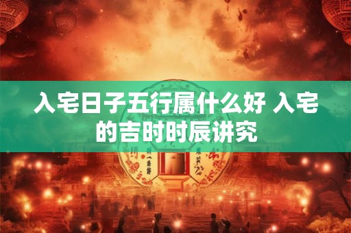 入宅日子五行属什么好 入宅的吉时时辰讲究 入宅日子五行属什么好 入宅的吉时时辰讲究