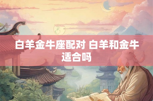 白羊金牛座配对 白羊和金牛适合吗 白羊金牛座配对 白羊和金牛适合吗