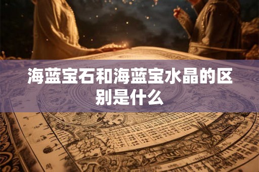 海蓝宝石和海蓝宝水晶的区别是什么 海蓝宝石和海蓝宝水晶的区别是什么